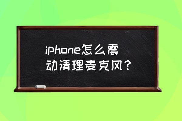 苹果手机怎么清理话筒灰尘 iphone怎么震动清理麦克风？