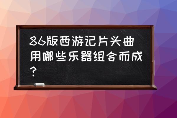 西游记主题曲用哪些乐器 86版西游记片头曲用哪些乐器组合而成？