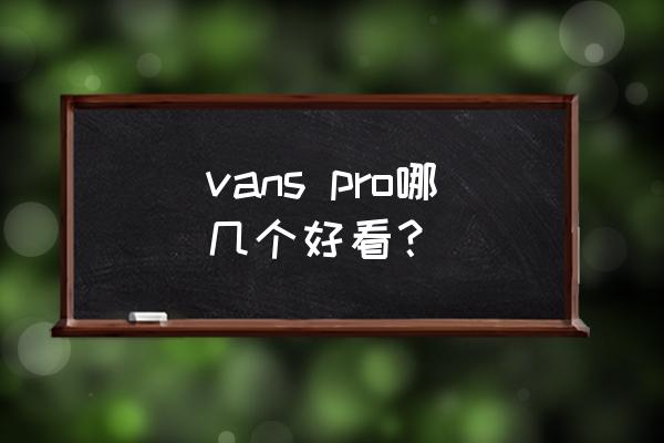 vans男鞋哪款好看 vans pro哪几个好看？