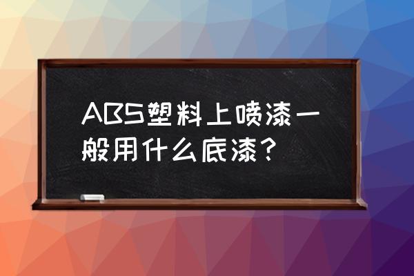 abs塑料用什么油漆 ABS塑料上喷漆一般用什么底漆？