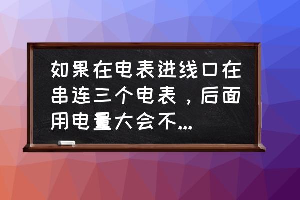 几个电表进线能串联吗 如果在电表进线口在串连三个电表，后面用电量大会不会导致最前面的电表烧毁？