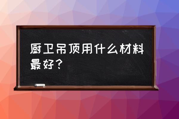 吊顶什么材质好厨房 厨卫吊顶用什么材料最好？