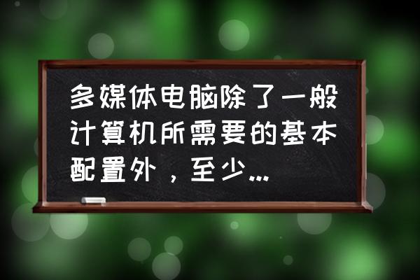 多媒体计算机需要哪些设备 多媒体电脑除了一般计算机所需要的基本配置外，至少还应有光驱、音箱和什么？