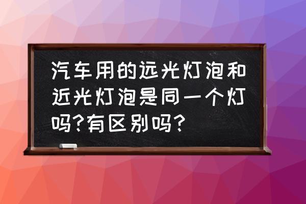 汽车远近灯泡是一样的吗 汽车用的远光灯泡和近光灯泡是同一个灯吗?有区别吗？