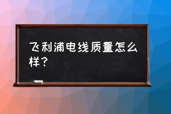 远东电线和飞利浦电线哪个好 飞利浦电线质量怎么样？