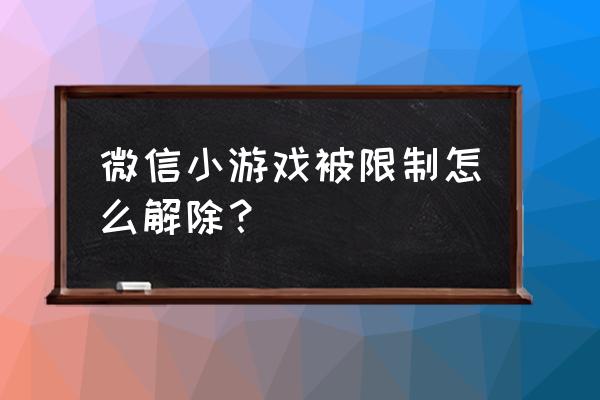 微信为什么没法玩小程序游戏 微信小游戏被限制怎么解除？