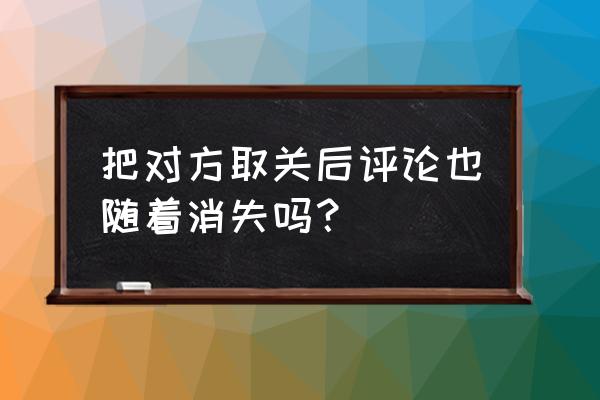 知乎反对取消有记录吗 把对方取关后评论也随着消失吗？