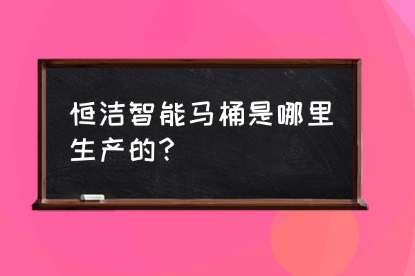 全国智能马桶生产厂家在哪里 恒洁智能马桶是哪里生产的？