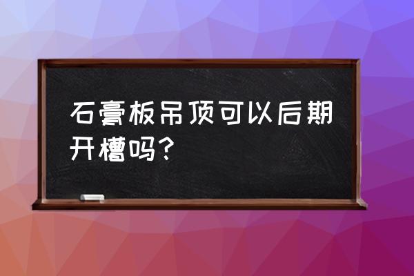 石膏板吊顶按完以后可以切割吗 石膏板吊顶可以后期开槽吗？