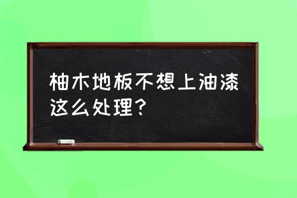 柚木装修要不要刷漆 柚木地板不想上油漆这么处理？