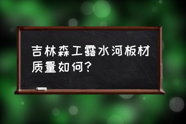 吉林森工的板材有味道吗 吉林森工露水河板材质量如何？