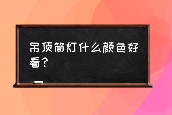 简欧装修客厅吊顶什么色眼灯 吊顶筒灯什么颜色好看？