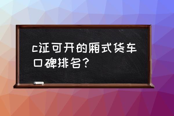 c照能开的自动挡箱货汽车有哪些 c证可开的厢式货车口碑排名？