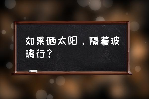 晒太阳能隔玻璃吗 如果晒太阳，隔着玻璃行？