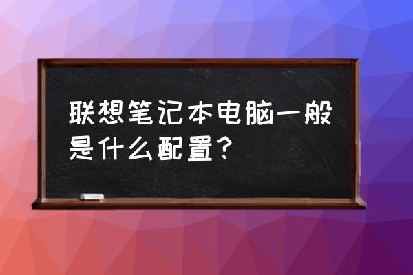 联想笔记本电脑有哪些配置 联想笔记本电脑一般是什么配置？