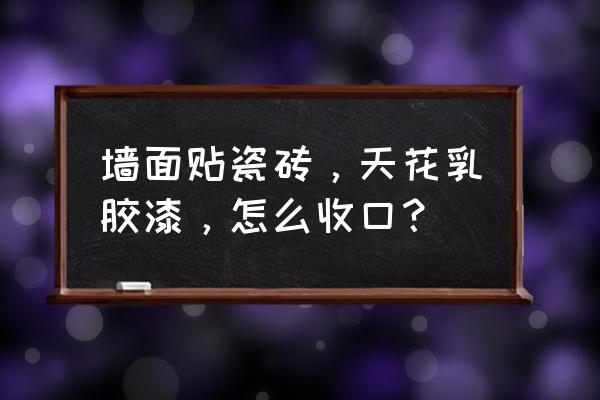 瓷砖与乳胶漆怎么收口节点 墙面贴瓷砖，天花乳胶漆，怎么收口？