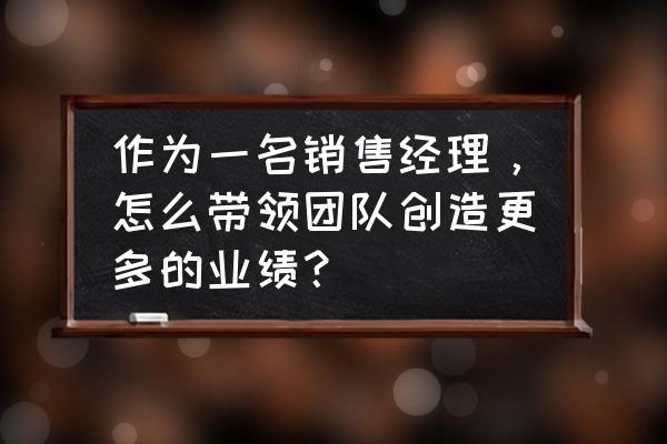 小公司怎么做好销售 作为一名销售经理，怎么带领团队创造更多的业绩？