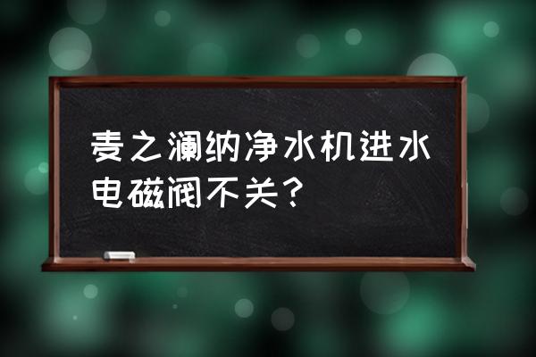 净水机连续工作多长时间自动关闭 麦之澜纳净水机进水电磁阀不关？