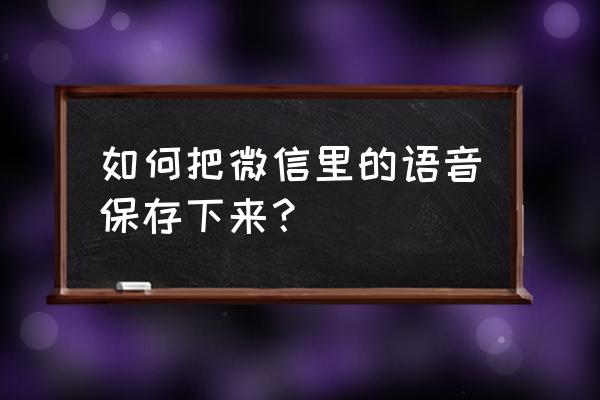 微信怎么把收藏语音发出来 如何把微信里的语音保存下来？