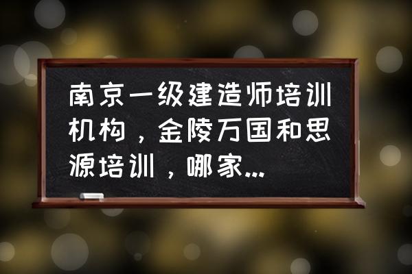 一级建造师培训哪个机构最好 南京一级建造师培训机构，金陵万国和思源培训，哪家好点，性价比高点？