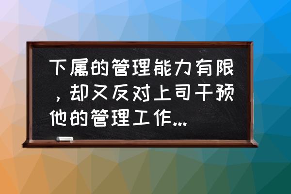 管理团队优势与不足之处怎么写 下属的管理能力有限，却又反对上司干预他的管理工作，该如何协调？