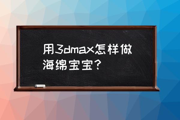 怎么用海绵做一个海绵宝宝 用3dmax怎样做海绵宝宝？