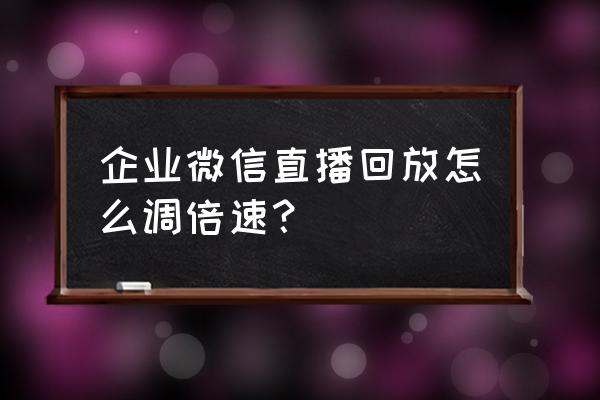 微信直播结束怎么看回放 企业微信直播回放怎么调倍速？