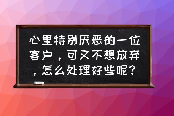 应该怎么去维护客户 心里特别厌恶的一位客户，可又不想放弃，怎么处理好些呢？