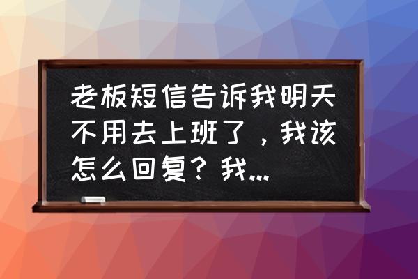 被炒鱿鱼后怎么回复老板 老板短信告诉我明天不用去上班了，我该怎么回复？我需要个神回复？