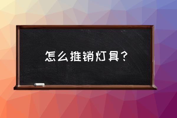 灯具销售的技巧有哪些 怎么推销灯具？