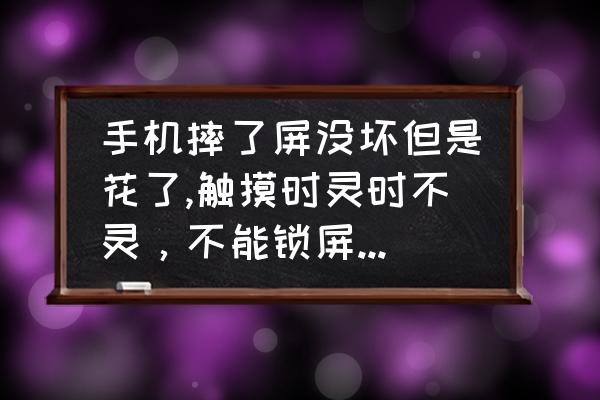 手机屏幕轻微刮花补救 手机摔了屏没坏但是花了,触摸时灵时不灵，不能锁屏锁屏在打开就失灵，自己过一会就好？