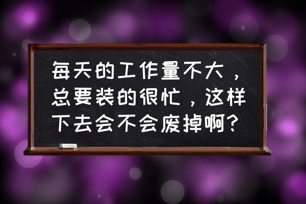 工作没事干该怎么假装自己很忙 每天的工作量不大，总要装的很忙，这样下去会不会废掉啊？