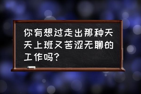 工作太累枯燥坚持不下去了怎么办 你有想过走出那种天天上班又苦涩无聊的工作吗？