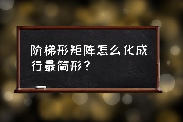 矩阵化为行最简形的具体步骤 阶梯形矩阵怎么化成行最简形？