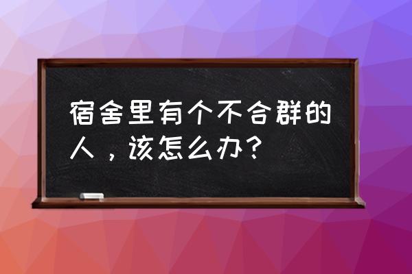 大学宿舍不合群的人后来怎样了 宿舍里有个不合群的人，该怎么办？