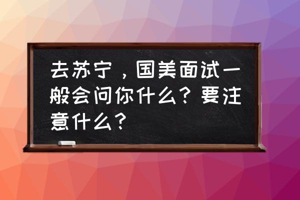 第一次面试需要带什么 去苏宁，国美面试一般会问你什么？要注意什么？