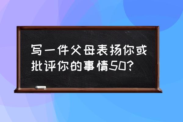 在家教育中夸奖孩子成功例子 写一件父母表扬你或批评你的事情50？