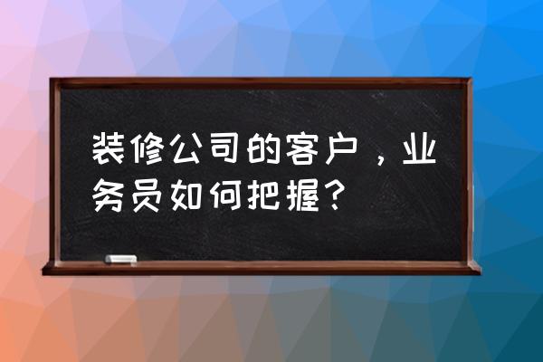 业务员如何与客户建立良好关系 装修公司的客户，业务员如何把握？