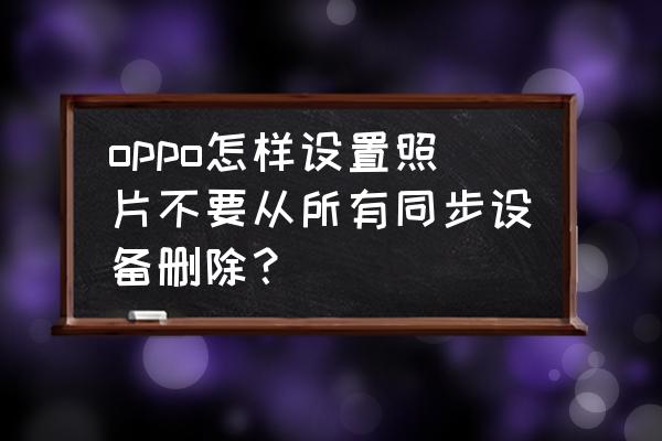 oppo手机怎么停止云同步照片 oppo怎样设置照片不要从所有同步设备删除？