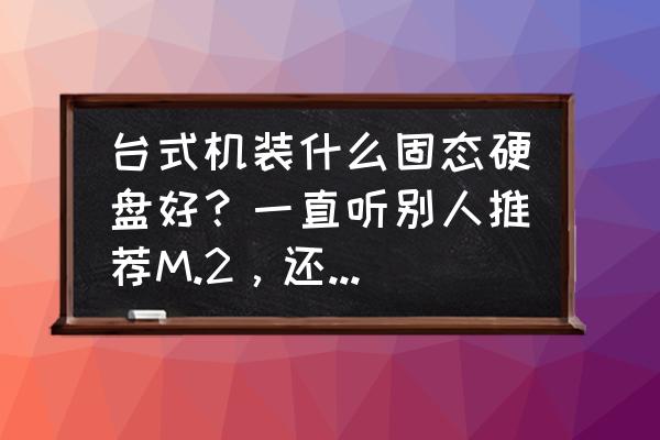 m.2固态硬盘价格啥时候普及的 台式机装什么固态硬盘好？一直听别人推荐M.2，还有sata3.0接口的，到底哪种好呢？