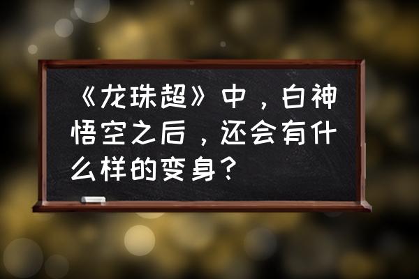 最终龙珠5.8怎么拉高视角 《龙珠超》中，白神悟空之后，还会有什么样的变身？