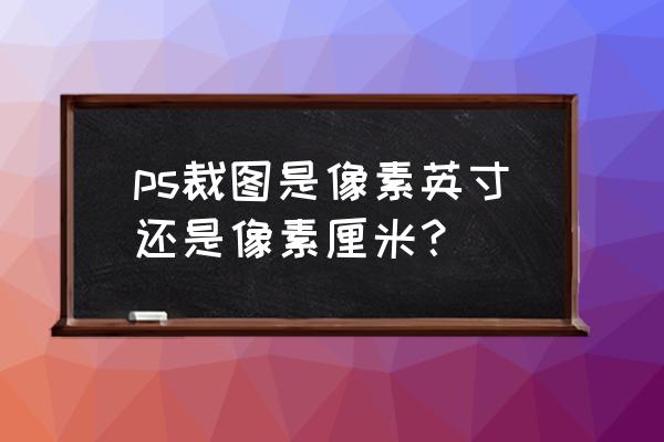 ps中的像素和厘米怎么换算 ps裁图是像素英寸还是像素厘米？