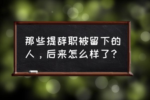 通过举例来写工作总结 那些提辞职被留下的人，后来怎么样了？