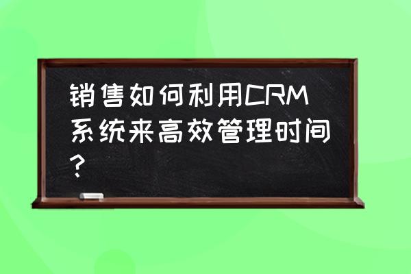 时间高效管理的方法 销售如何利用CRM系统来高效管理时间？