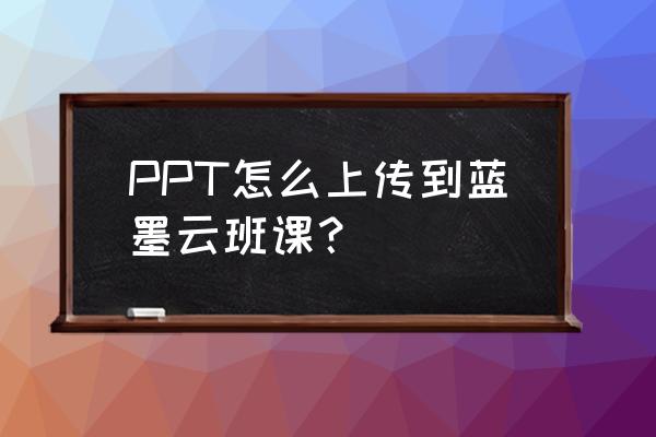 怎么把云班课里的文件导出来 PPT怎么上传到蓝墨云班课？