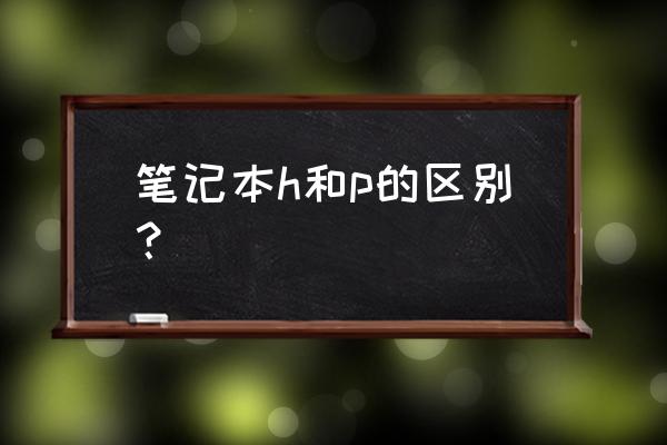 第12代英特尔酷睿标压处理器 笔记本h和p的区别？