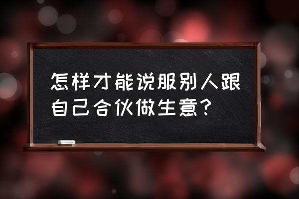 如何让别人与你合作 怎样才能说服别人跟自己合伙做生意？