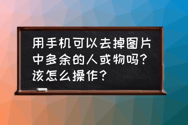 怎么把模糊的人物照片处理清楚 用手机可以去掉图片中多余的人或物吗？该怎么操作？