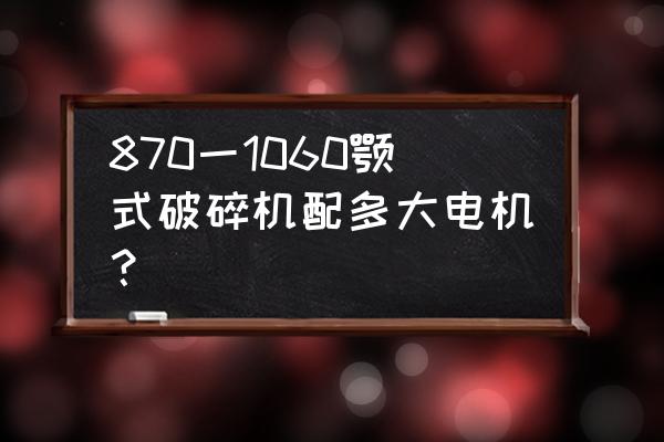 pe颚式破碎机安装使用说明书 870一1060颚式破碎机配多大电机？