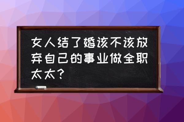 女生做全职太太能长久吗 女人结了婚该不该放弃自己的事业做全职太太？